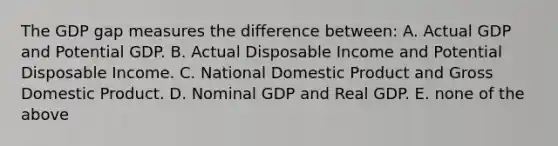 The GDP gap measures the difference between: A. Actual GDP and Potential GDP. B. Actual Disposable Income and Potential Disposable Income. C. National Domestic Product and Gross Domestic Product. D. Nominal GDP and Real GDP. E. none of the above