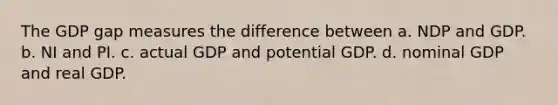 The GDP gap measures the difference between a. NDP and GDP. b. NI and PI. c. actual GDP and potential GDP. d. nominal GDP and real GDP.