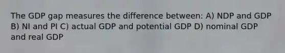 The GDP gap measures the difference between: A) NDP and GDP B) NI and PI C) actual GDP and potential GDP D) nominal GDP and real GDP