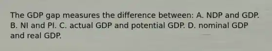 The GDP gap measures the difference between: A. NDP and GDP. B. NI and PI. C. actual GDP and potential GDP. D. nominal GDP and real GDP.