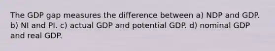 The GDP gap measures the difference between a) NDP and GDP. b) NI and PI. c) actual GDP and potential GDP. d) nominal GDP and real GDP.