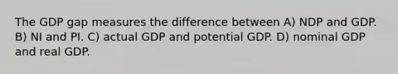 The GDP gap measures the difference between A) NDP and GDP. B) NI and PI. C) actual GDP and potential GDP. D) nominal GDP and real GDP.