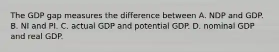 The GDP gap measures the difference between A. NDP and GDP. B. NI and PI. C. actual GDP and potential GDP. D. nominal GDP and real GDP.