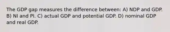 The GDP gap measures the difference between: A) NDP and GDP. B) NI and PI. C) actual GDP and potential GDP. D) nominal GDP and real GDP.