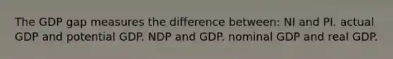 The GDP gap measures the difference between: NI and PI. actual GDP and potential GDP. NDP and GDP. nominal GDP and real GDP.