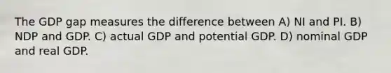 The GDP gap measures the difference between A) NI and PI. B) NDP and GDP. C) actual GDP and potential GDP. D) nominal GDP and real GDP.