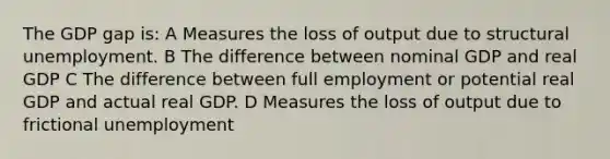 The GDP gap is: A Measures the loss of output due to structural unemployment. B The difference between nominal GDP and real GDP C The difference between full employment or potential real GDP and actual real GDP. D Measures the loss of output due to frictional unemployment