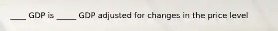 ____ GDP is _____ GDP adjusted for changes in the price level