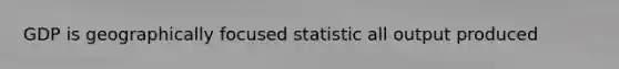 GDP is geographically focused statistic all output produced