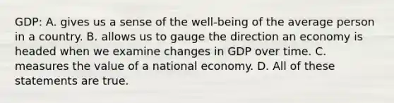 GDP: A. gives us a sense of the well-being of the average person in a country. B. allows us to gauge the direction an economy is headed when we examine changes in GDP over time. C. measures the value of a national economy. D. All of these statements are true.