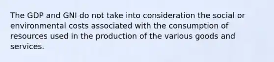 The GDP and GNI do not take into consideration the social or environmental costs associated with the consumption of resources used in the production of the various goods and services.