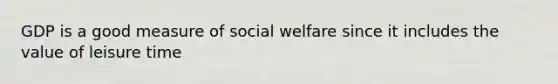 GDP is a good measure of social welfare since it includes the value of leisure time