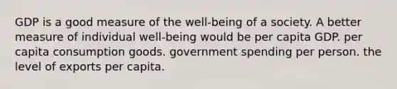 GDP is a good measure of the well-being of a society. A better measure of individual well-being would be per capita GDP. per capita consumption goods. government spending per person. the level of exports per capita.