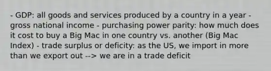 - GDP: all goods and services produced by a country in a year - gross national income - purchasing power parity: how much does it cost to buy a Big Mac in one country vs. another (Big Mac Index) - trade surplus or deficity: as the US, we import in <a href='https://www.questionai.com/knowledge/keWHlEPx42-more-than' class='anchor-knowledge'>more than</a> we export out --> we are in a trade deficit