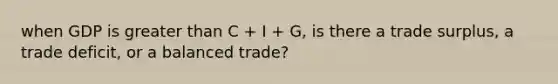 when GDP is <a href='https://www.questionai.com/knowledge/ktgHnBD4o3-greater-than' class='anchor-knowledge'>greater than</a> C + I + G, is there a trade surplus, a trade deficit, or a balanced trade?