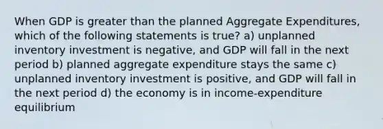 When GDP is greater than the planned Aggregate Expenditures, which of the following statements is true? a) unplanned inventory investment is negative, and GDP will fall in the next period b) planned aggregate expenditure stays the same c) unplanned inventory investment is positive, and GDP will fall in the next period d) the economy is in income-expenditure equilibrium