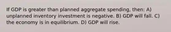 If GDP is greater than planned aggregate spending, then: A) unplanned inventory investment is negative. B) GDP will fall. C) the economy is in equilibrium. D) GDP will rise.