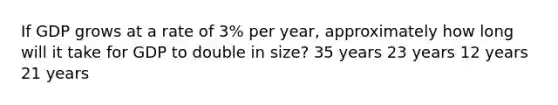 If GDP grows at a rate of 3% per year, approximately how long will it take for GDP to double in size? 35 years 23 years 12 years 21 years