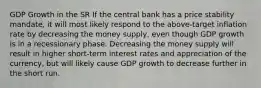 GDP Growth in the SR If the central bank has a price stability mandate, it will most likely respond to the above-target inflation rate by decreasing the money supply, even though GDP growth is in a recessionary phase. Decreasing the money supply will result in higher short-term interest rates and appreciation of the currency, but will likely cause GDP growth to decrease further in the short run.