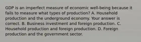 GDP is an imperfect measure of economic​ well-being because it fails to measure what types of​ production? A. Household production and the underground economy. Your answer is correct. B. Business investment and foreign production. C. Household production and foreign production. D. Foreign production and the government sector.