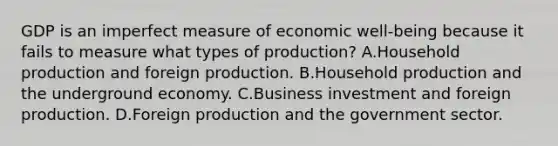 GDP is an imperfect measure of economic​ well-being because it fails to measure what types of​ production? A.Household production and foreign production. B.Household production and the underground economy. C.Business investment and foreign production. D.Foreign production and the government sector.