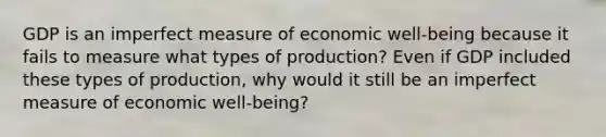 GDP is an imperfect measure of economic​ well-being because it fails to measure what types of​ production? Even if GDP included these types of​ production, why would it still be an imperfect measure of economic​ well-being?