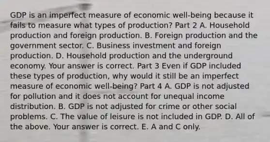 GDP is an imperfect measure of economic​ well-being because it fails to measure what types of​ production? Part 2 A. Household production and foreign production. B. Foreign production and the government sector. C. Business investment and foreign production. D. Household production and the underground economy. Your answer is correct. Part 3 Even if GDP included these types of​ production, why would it still be an imperfect measure of economic​ well-being? Part 4 A. GDP is not adjusted for pollution and it does not account for unequal income distribution. B. GDP is not adjusted for crime or other social problems. C. The value of leisure is not included in GDP. D. All of the above. Your answer is correct. E. A and C only.