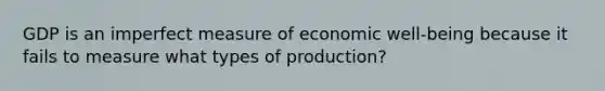 GDP is an imperfect measure of economic​ well-being because it fails to measure what types of​ production?