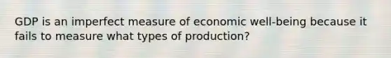 GDP is an imperfect measure of economic well-being because it fails to measure what types of production?