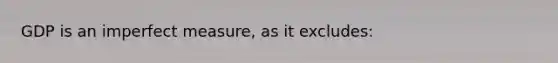 GDP is an imperfect measure, as it excludes:
