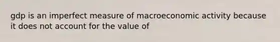 gdp is an imperfect measure of macroeconomic activity because it does not account for the value of