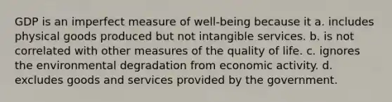 GDP is an imperfect measure of well-being because it a. includes physical goods produced but not intangible services. b. is not correlated with other measures of the quality of life. c. ignores the environmental degradation from economic activity. d. excludes goods and services provided by the government.