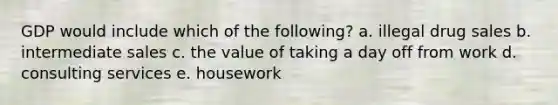 GDP would include which of the following? a. illegal drug sales b. intermediate sales c. the value of taking a day off from work d. consulting services e. housework