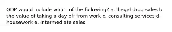 GDP would include which of the following? a. illegal drug sales b. the value of taking a day off from work c. consulting services d. housework e. intermediate sales