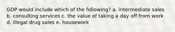 GDP would include which of the following? a. intermediate sales b. consulting services c. the value of taking a day off from work d. illegal drug sales e. housework