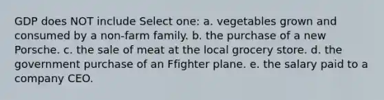 GDP does NOT include Select one: a. vegetables grown and consumed by a non-farm family. b. the purchase of a new Porsche. c. the sale of meat at the local grocery store. d. the government purchase of an Ffighter plane. e. the salary paid to a company CEO.