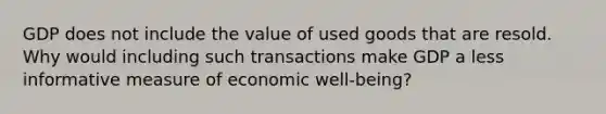 GDP does not include the value of used goods that are resold. Why would including such transactions make GDP a less informative measure of economic well-being?