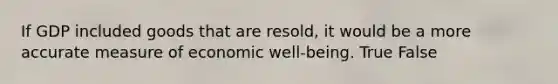 If GDP included goods that are resold, it would be a more accurate measure of economic well-being. True False