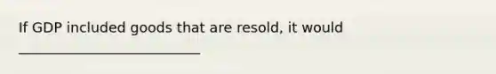 If GDP included goods that are resold, it would __________________________