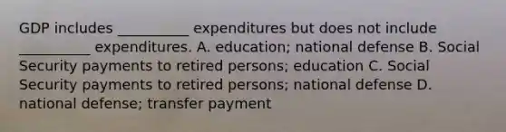 GDP includes __________ expenditures but does not include __________ expenditures. A. education; national defense B. Social Security payments to retired persons; education C. Social Security payments to retired persons; national defense D. national defense; transfer payment