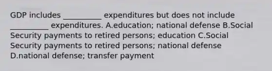 GDP includes __________ expenditures but does not include __________ expenditures. A.education; national defense B.Social Security payments to retired persons; education C.Social Security payments to retired persons; national defense D.national defense; transfer payment