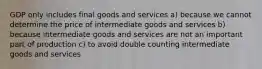 GDP only includes final goods and services a) because we cannot determine the price of intermediate goods and services b) because intermediate goods and services are not an important part of production c) to avoid double counting intermediate goods and services