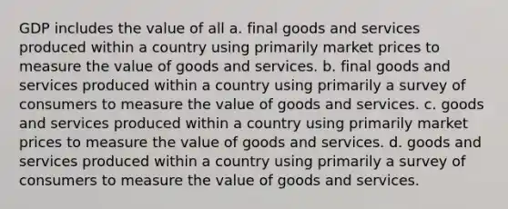 GDP includes the value of all a. final goods and services produced within a country using primarily market prices to measure the value of goods and services. b. final goods and services produced within a country using primarily a survey of consumers to measure the value of goods and services. c. goods and services produced within a country using primarily market prices to measure the value of goods and services. d. goods and services produced within a country using primarily a survey of consumers to measure the value of goods and services.