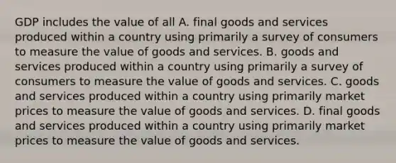 GDP includes the value of all A. final goods and services produced within a country using primarily a survey of consumers to measure the value of goods and services. B. goods and services produced within a country using primarily a survey of consumers to measure the value of goods and services. C. goods and services produced within a country using primarily market prices to measure the value of goods and services. D. final goods and services produced within a country using primarily market prices to measure the value of goods and services.