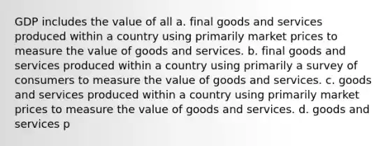 GDP includes the value of all a. final goods and services produced within a country using primarily market prices to measure the value of goods and services. b. final goods and services produced within a country using primarily a survey of consumers to measure the value of goods and services. c. goods and services produced within a country using primarily market prices to measure the value of goods and services. d. goods and services p