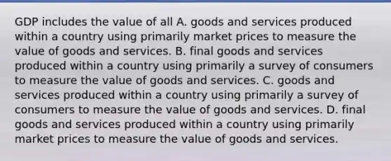 GDP includes the value of all A. goods and services produced within a country using primarily market prices to measure the value of goods and services. B. final goods and services produced within a country using primarily a survey of consumers to measure the value of goods and services. C. goods and services produced within a country using primarily a survey of consumers to measure the value of goods and services. D. final goods and services produced within a country using primarily market prices to measure the value of goods and services.