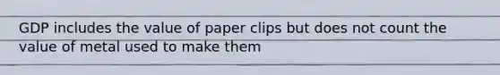 GDP includes the value of paper clips but does not count the value of metal used to make them