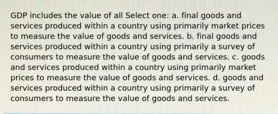 GDP includes the value of all Select one: a. final goods and services produced within a country using primarily market prices to measure the value of goods and services. b. final goods and services produced within a country using primarily a survey of consumers to measure the value of goods and services. c. goods and services produced within a country using primarily market prices to measure the value of goods and services. d. goods and services produced within a country using primarily a survey of consumers to measure the value of goods and services.