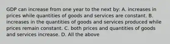 GDP can increase from one year to the next by: A. increases in prices while quantities of goods and services are constant. B. increases in the quantities of goods and services produced while prices remain constant. C. both prices and quantities of goods and services increase. D. All the above