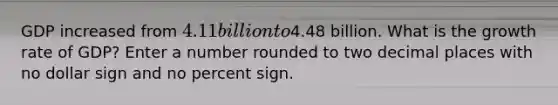 GDP increased from 4.11 billion to4.48 billion. What is the growth rate of GDP? Enter a number rounded to two decimal places with no dollar sign and no percent sign.